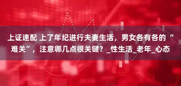 上证速配 上了年纪进行夫妻生活，男女各有各的 “难关”，注意哪几点很关键？_性生活_老年_心态