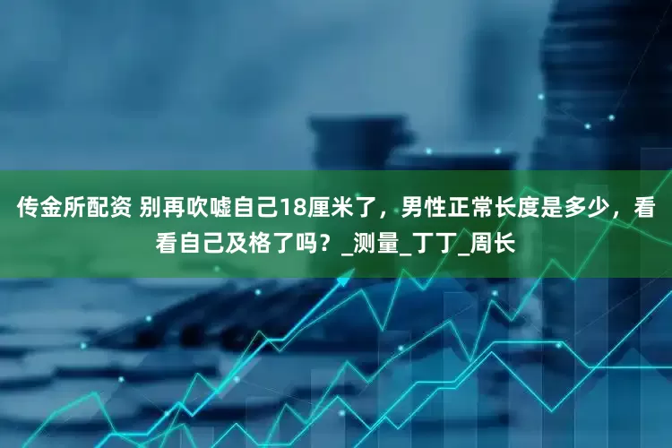 传金所配资 别再吹嘘自己18厘米了，男性正常长度是多少，看看自己及格了吗？_测量_丁丁_周长