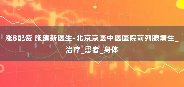 涨8配资 施建新医生-北京京医中医医院前列腺增生_治疗_患者_身体