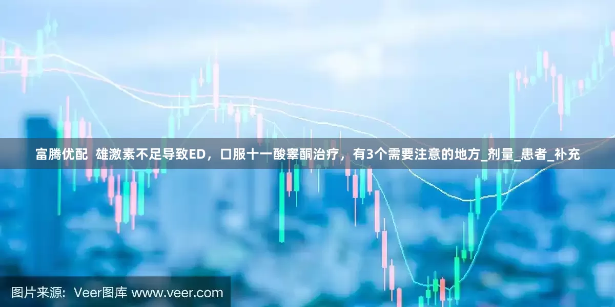 富腾优配  雄激素不足导致ED，口服十一酸睾酮治疗，有3个需要注意的地方_剂量_患者_补充