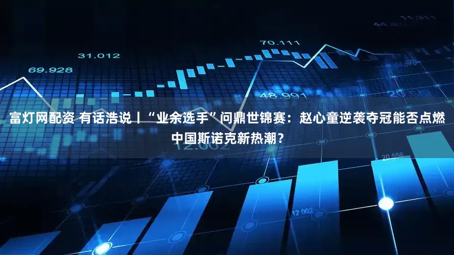 富灯网配资 有话浩说丨“业余选手”问鼎世锦赛：赵心童逆袭夺冠能否点燃中国斯诺克新热潮？