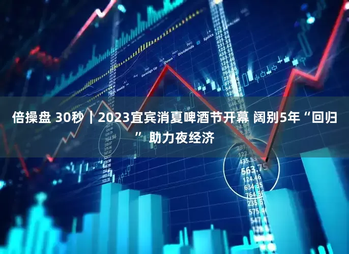 倍操盘 30秒｜2023宜宾消夏啤酒节开幕 阔别5年“回归” 助力夜经济