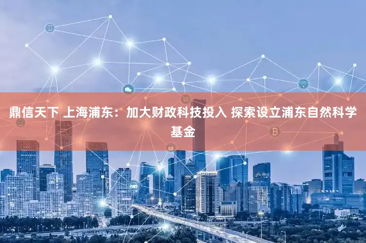 鼎信天下 上海浦东：加大财政科技投入 探索设立浦东自然科学基金