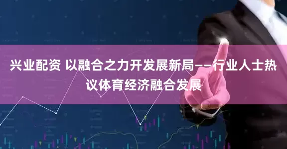 兴业配资 以融合之力开发展新局——行业人士热议体育经济融合发展