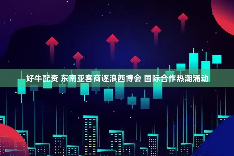 好牛配资 东南亚客商逐浪西博会 国际合作热潮涌动