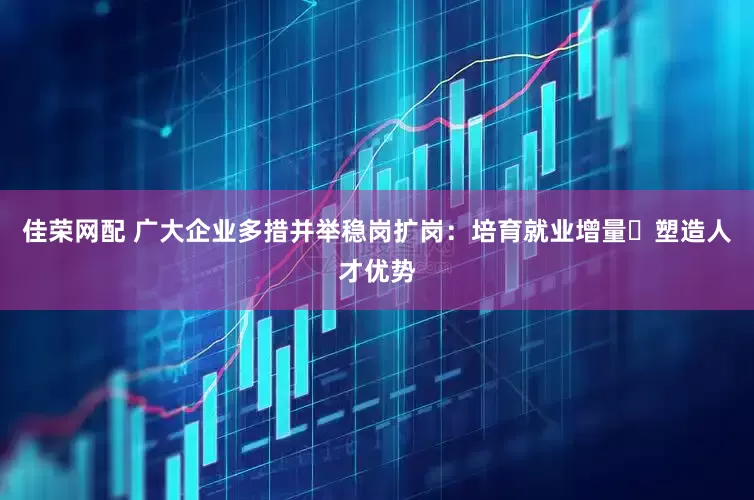 佳荣网配 广大企业多措并举稳岗扩岗：培育就业增量 塑造人才优势