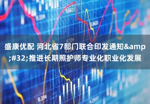 盛康优配 河北省7部门联合印发通知&#32;推进长期照护师专业化职业化发展