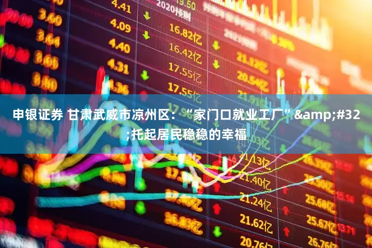 申银证券 甘肃武威市凉州区：“家门口就业工厂”&#32;托起居民稳稳的幸福