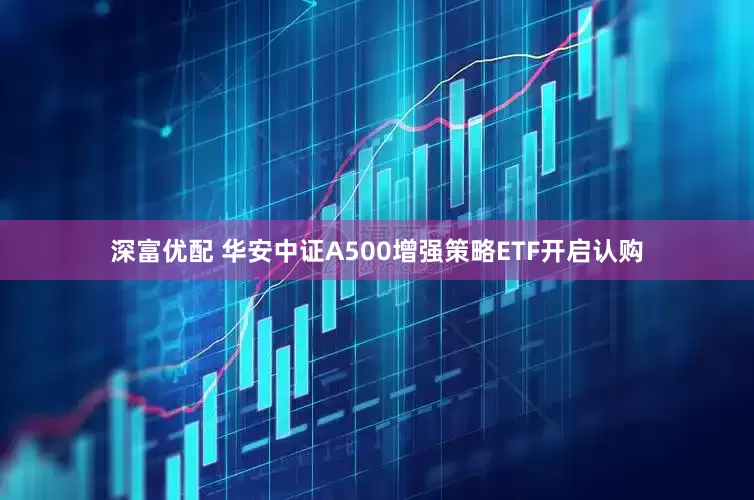 深富优配 华安中证A500增强策略ETF开启认购