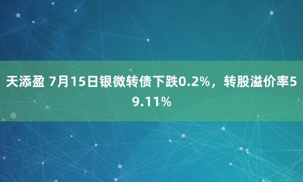 天添盈 7月15日银微转债下跌0.2%，转股溢价率59.11%