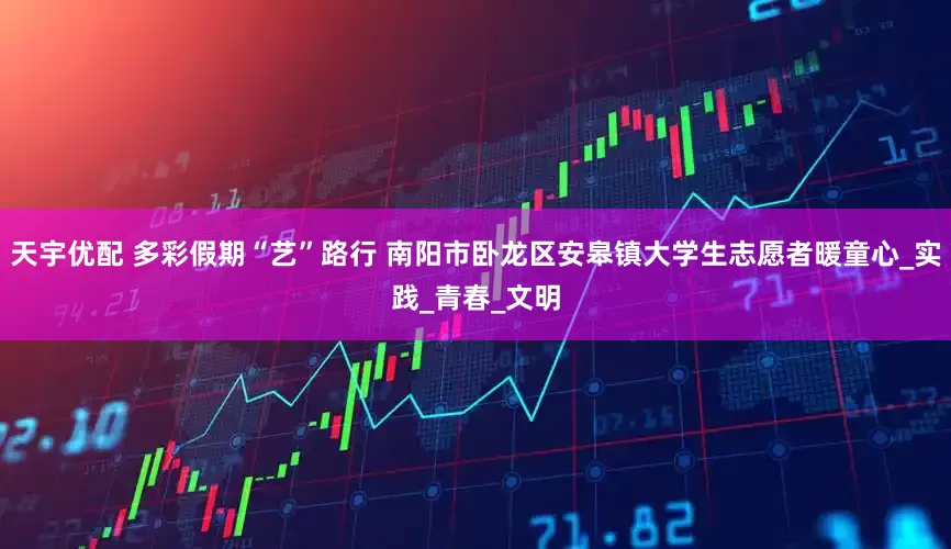 天宇优配 多彩假期“艺”路行 南阳市卧龙区安皋镇大学生志愿者暖童心_实践_青春_文明