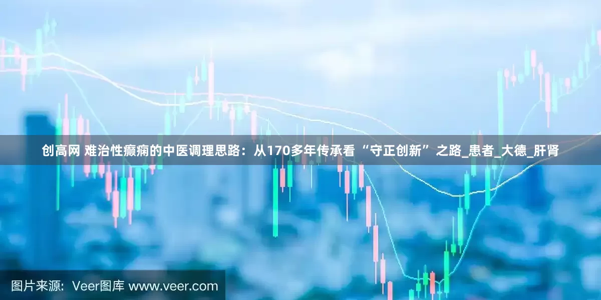 创高网 难治性癫痫的中医调理思路：从170多年传承看 “守正创新” 之路_患者_大德_肝肾