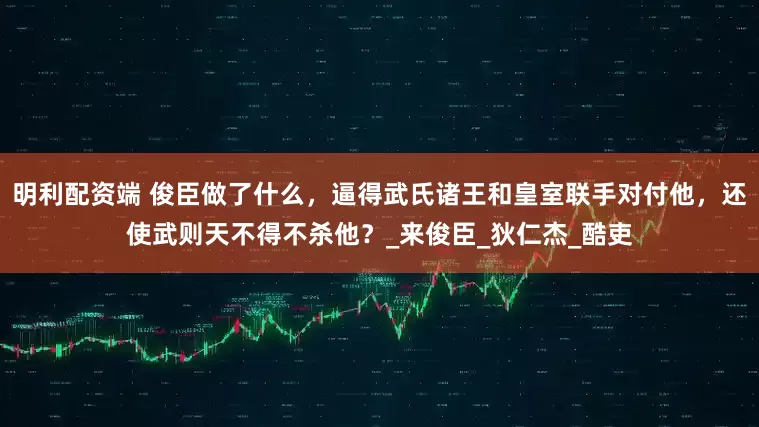 明利配资端 俊臣做了什么，逼得武氏诸王和皇室联手对付他，还使武则天不得不杀他？_来俊臣_狄仁杰_酷吏