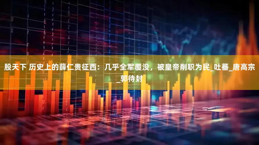 股天下 历史上的薛仁贵征西：几乎全军覆没，被皇帝削职为民_吐蕃_唐高宗_郭待封