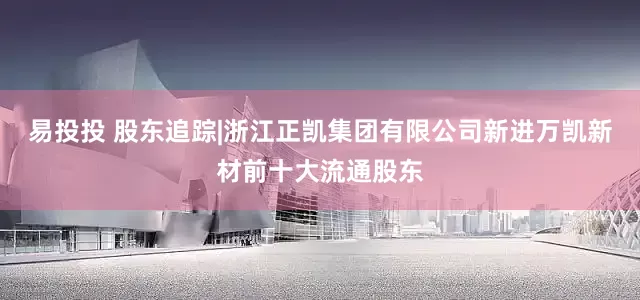易投投 股东追踪|浙江正凯集团有限公司新进万凯新材前十大流通股东