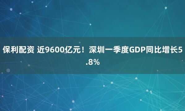 保利配资 近9600亿元！深圳一季度GDP同比增长5.8%