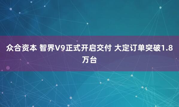 众合资本 智界V9正式开启交付 大定订单突破1.8万台